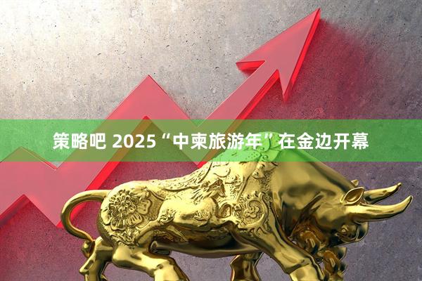 策略吧 2025“中柬旅游年”在金边开幕