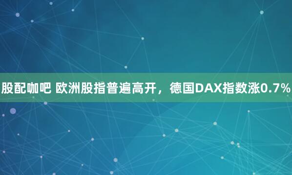 股配咖吧 欧洲股指普遍高开，德国DAX指数涨0.7%