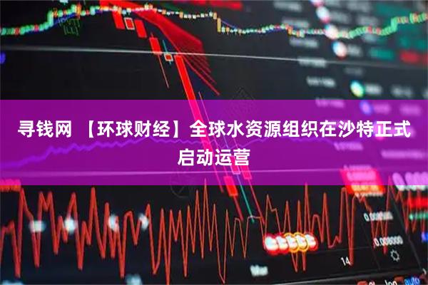 寻钱网 【环球财经】全球水资源组织在沙特正式启动运营