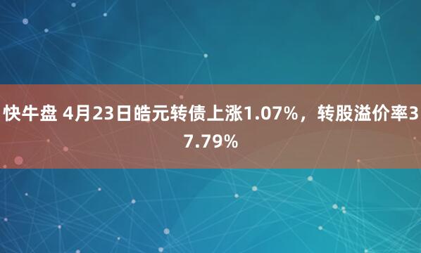 快牛盘 4月23日皓元转债上涨1.07%，转股溢价率37.79%