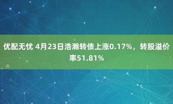 优配无忧 4月23日浩瀚转债上涨0.17%，转股溢价率51.81%