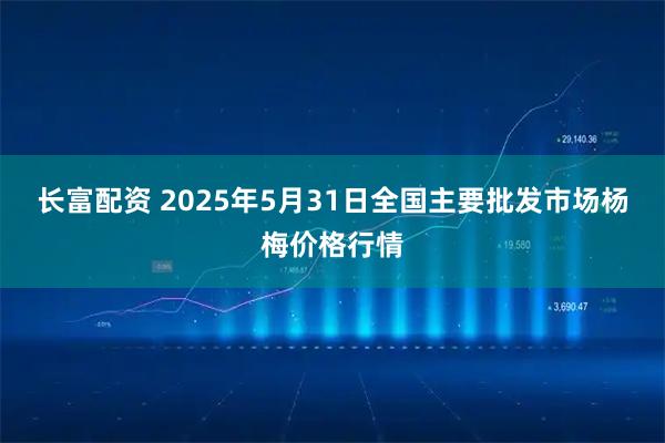 长富配资 2025年5月31日全国主要批发市场杨梅价格行情