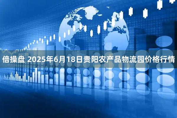 倍操盘 2025年6月18日贵阳农产品物流园价格行情