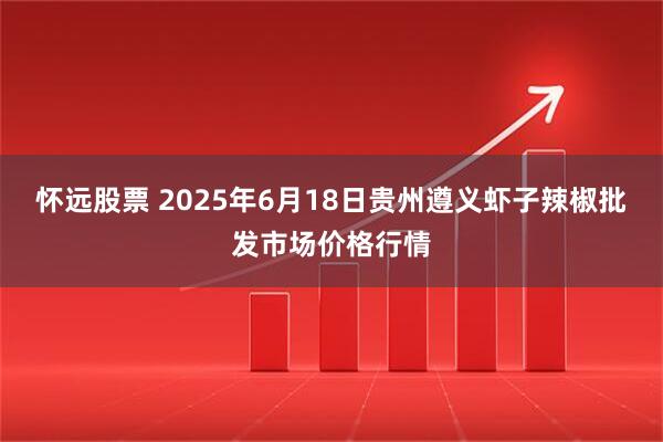 怀远股票 2025年6月18日贵州遵义虾子辣椒批发市场价格行情