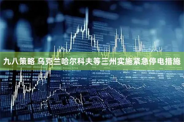 九八策略 乌克兰哈尔科夫等三州实施紧急停电措施
