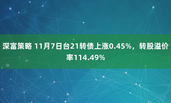 深富策略 11月7日台21转债上涨0.45%，转股溢价率114.49%