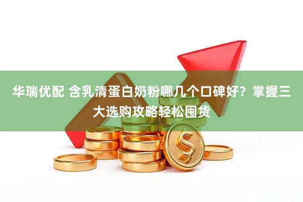 华瑞优配 含乳清蛋白奶粉哪几个口碑好？掌握三大选购攻略轻松囤货