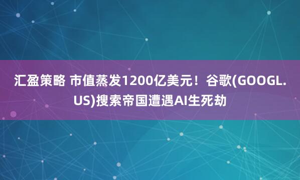 汇盈策略 市值蒸发1200亿美元！谷歌(GOOGL.US)搜索帝国遭遇AI生死劫