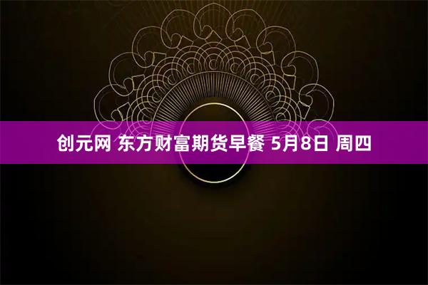 创元网 东方财富期货早餐 5月8日 周四