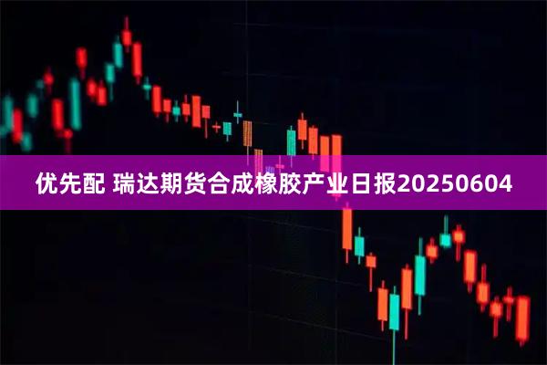 优先配 瑞达期货合成橡胶产业日报20250604