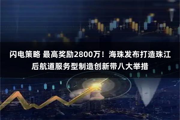 闪电策略 最高奖励2800万！海珠发布打造珠江后航道服务型制造创新带八大举措