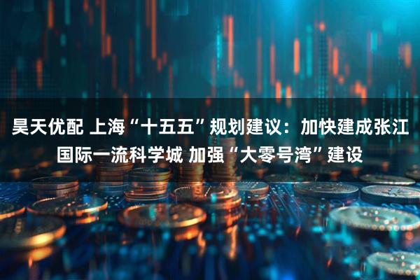 昊天优配 上海“十五五”规划建议：加快建成张江国际一流科学城 加强“大零号湾”建设