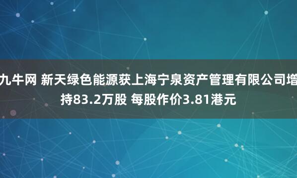 九牛网 新天绿色能源获上海宁泉资产管理有限公司增持83.2万股 每股作价3.81港元