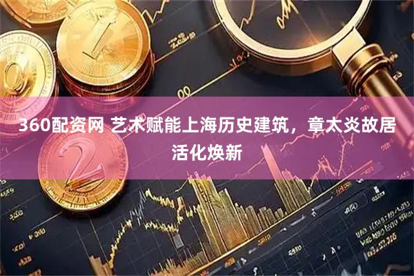 360配资网 艺术赋能上海历史建筑，章太炎故居活化焕新