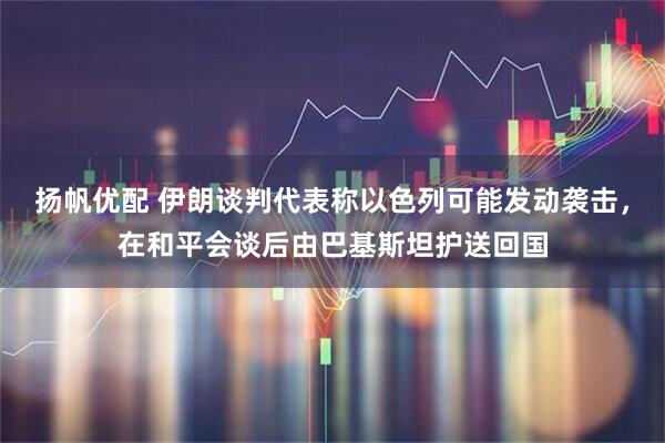 扬帆优配 伊朗谈判代表称以色列可能发动袭击，在和平会谈后由巴基斯坦护送回国