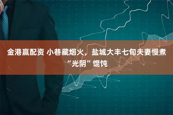 金港赢配资 小巷藏烟火，盐城大丰七旬夫妻慢煮“光阴”馄饨