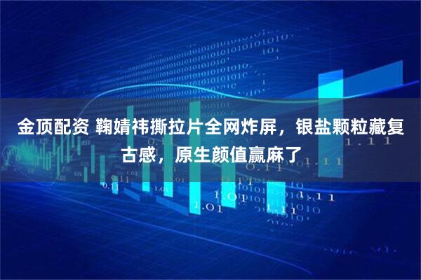 金顶配资 鞠婧祎撕拉片全网炸屏，银盐颗粒藏复古感，原生颜值赢麻了